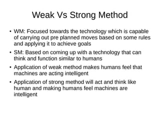 Weak Vs Strong Method
● WM: Focused towards the technology which is capable
of carrying out pre planned moves based on some rules
and applying it to achieve goals
● SM: Based on coming up with a technology that can
think and function similar to humans
● Application of weak method makes humans feel that
machines are acting intelligent
● Application of strong method will act and think like
human and making humans feel machines are
intelligent
 