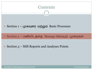 Contents



 Section 1 – முகவுரை மற்றும் Basic Processes


 Section 2 – பணியிடத்ரை Manage செய்யும் முரைகள்


 Section 3 – MIS Reports and Analyses Points




Copyright of Hash Management Services LLP              www.businessense.in
 