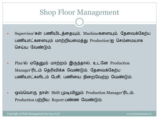 Shop Floor Management

     Supervisor’கள் பணியிடத்ரையும், Machineகரளயும், வைரேக்வகற்ப
      பணியொட்கரளயும் மொற்ைியரமத்து Production’ஐ செம்ரமயொக
      செய்ய வேண்டும்.



     Plan’ல் ஏவைனும் மொற்ைம் இருந்ைொல், உடவன Production
      Manager’ரிடம் சைரிேிக்க வேண்டும். வைரேக்வகற்ப
      பணியொட்களிடம் வபெி, பணிரய நிரைவேற்ை வேண்டும்.



     ஒவ்சேொரு நொள்/ Shift முடிேிலும் Production Manager’ரிடம்,
      Production பற்ைிய Report பண்ண வேண்டும்.


Copyright of Hash Management Services LLP                  www.businessense.in
 
