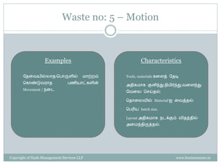 Waste no: 5 – Motion



                   Examples                                  Characteristics

    •   வைரேயில்ைொை/சபொருளில்           மொற்ைம்   •   Tools, materials கரளத் வைடி
        சகொண்டுேைொை             பணியொட்களின்
                                                  •   அைிகமொக குனிந்து,நிமிர்ந்து,ேரளந்து
        Movement / நரட
                                                      வேரை செய்ைல்.

                                                  •   சைொரைேில் Material’ஐ ரேத்ைல்.

                                                  •   சபரிய batch size.

                                                  •   Layout அைிகமொக நடக்கும் ேிைத்ைில்
                                                      அரமந்ைிருத்ைல்.




Copyright of Hash Management Services LLP                                      www.businessense.in
 