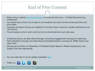 End of Free Content

   Please visit our website www.businessense.in to access the full course – “Certified Manufacturing
    Professional”
   Our website also contains list of ready-to-use templates and report formats containing Charts and
    pivot tables.
   Templates and report formats are available for Purchase, Stores, Production, Quality, Maintenance and
    HR functions
   These templates come in excel /word and can be downloaded and used right away


 At Business Sense, we help clients through consulting engagements focusing on improving
  their Operations through Lean Manufacturing Implementation covering 5S, SMED, Kaizen and
  other tools.
 We also serve clients on Preparation of Detailed Project Reports, Market Assessments, and
  Supply Chain Re-engineering.



   You can subscribe to our bi-weekly newsletter here.

   Follow us:

Copyright of Hash Management Services LLP                                              www.businessense.in
 