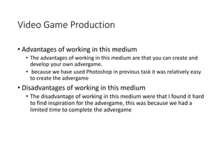 Video Game Production
• Advantages of working in this medium
• The advantages of working in this medium are that you can create and
develop your own advergame.
• because we have used Photoshop in previous task it was relatively easy
to create the advergame
• Disadvantages of working in this medium
• The disadvantage of working in this medium were that I found it hard
to find inspiration for the advergame, this was because we had a
limited time to complete the advergame
 
