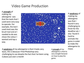 Video Game Production
A strength of my
advergame is that its
very straight forward
on how to play the
game.
A strength of
making my
advergame was
that the tools that I
used were very easy
to operate. For
example, the tool I
used most was the
brush tool and al I
needed to do was
chose the colour I
wanted and tap a
way.
A weakness of my advergame is that it looks very
basic, this is because I find Photoshop very
challenging to use despite the fact that I've been using
Cubase just over a month
A weakness of
making my
advergame
was that I
found it very
challenging to
finish for the
deadline set. I
also found it
hard to
animate the
game in order
to make the
advergame to
move.
 