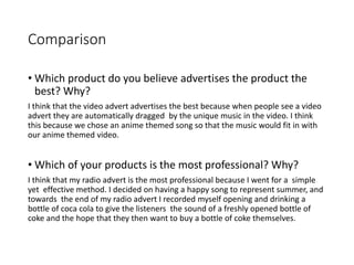 Comparison
• Which product do you believe advertises the product the
best? Why?
I think that the video advert advertises the best because when people see a video
advert they are automatically dragged by the unique music in the video. I think
this because we chose an anime themed song so that the music would fit in with
our anime themed video.
• Which of your products is the most professional? Why?
I think that my radio advert is the most professional because I went for a simple
yet effective method. I decided on having a happy song to represent summer, and
towards the end of my radio advert I recorded myself opening and drinking a
bottle of coca cola to give the listeners the sound of a freshly opened bottle of
coke and the hope that they then want to buy a bottle of coke themselves.
 