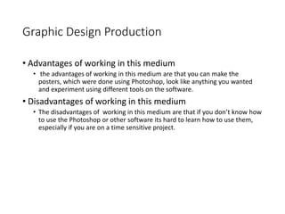 Graphic Design Production
• Advantages of working in this medium
• the advantages of working in this medium are that you can make the
posters, which were done using Photoshop, look like anything you wanted
and experiment using different tools on the software.
• Disadvantages of working in this medium
• The disadvantages of working in this medium are that if you don’t know how
to use the Photoshop or other software its hard to learn how to use them,
especially if you are on a time sensitive project.
 