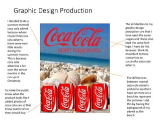 Graphic Design Production
The similarities to my
graphic design
production are that I
have used the same
slogan and I have also
kept the same font
logo. I have do this
because I think its
important to have
similarities to
successful coca cola
adverts.
I decided to do a
summer themed
coca cola advert
because when I
researched coca
cola adverts
there were very
little results
during the
summer months.
This is because
coca cola
advertise a lot
over the winter
months in the
run up to
Christmas.
The differences
between normal
coca cola adverts
and mine are that I
have set mine on a
beach to represent
the summer. I did
this by having the
background of my
advert as the
beach
To make the public
know what the
product looks like I
added photos of
coca cola can so that
know exactly what
they should buy.
 