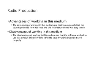 Radio Production
•Advantages of working in this medium
• The advantages of working in this medium are that you can easily find the
sounds you need from YouTube and the recorder provided was easy to use.
• Disadvantages of working in this medium
• The disadvantage of working in this medium are that the software we had to
use was difficult and every time I tried to save my work it wouldn’t save
properly
 