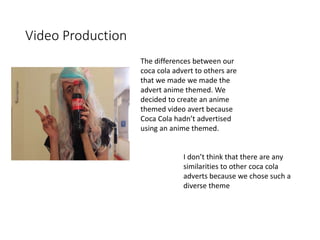Video Production
The differences between our
coca cola advert to others are
that we made we made the
advert anime themed. We
decided to create an anime
themed video avert because
Coca Cola hadn’t advertised
using an anime themed.
I don’t think that there are any
similarities to other coca cola
adverts because we chose such a
diverse theme
 