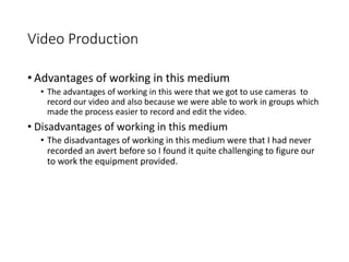 Video Production
• Advantages of working in this medium
• The advantages of working in this were that we got to use cameras to
record our video and also because we were able to work in groups which
made the process easier to record and edit the video.
• Disadvantages of working in this medium
• The disadvantages of working in this medium were that I had never
recorded an avert before so I found it quite challenging to figure our
to work the equipment provided.
 