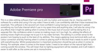 Adobe Premiere pro
This is a video editing software that I will use to edit my trailers and excerpt clip on. Having used this
software for a while and using it for any video I have to edit. I can confidently safe that I have mastered the
essentials. This software is the second I am most confident I using having to use whenever I upload
something my YouTube channel which I use in my spare time and anything else. I will also be using it for
any effects that I might be adding when it comes to the music but of course I will be doing this in a
separate film. My confidence when it comes to making music isn't too high. So, adding the effects of
existing noises might encourage me to put it in my video formats. The editing in a similar sense to the
posters I am hoping to push to the best of my abilities. This means applying more technical skills such as
colour correction and key framing when it comes to placing stuff in the shot that’s needs to work in synch
with everything else. Whilst postproduction is important production should be just as when it comes to
filming. For example, when it comes to the teaser trailer, I need to be reliant on the natural light that’s
coming outsife the window. This will mean that no lighting equipment will be needed, and it will make it
easier to edit after as the scenes are set in monochrome.
 
