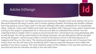 Adobe InDesign
I will be using InDesign for my magazine layout and structuring. Thought I want to be typing it all out on
Microsoft because the setup is easier, and it corrects spelling mistakes. Photoshop was another software
that I was going to use as I have used it in the past. InDesign often gets complaints for its complicated
setup . However, I have used it before and never had a problem with it because I have used it several times
coming to this project in preparation for it. Once you are able to understand the controls. You will
understand that it is better when it comes to structuring the text. I will however be using photoshop after
as well though. This will be used mostly for the design purposes. No text altercations well be changed
during this program. I will be suing it when it comes to the texture of how it will look because it’s a
magazine and focus on the colour. The resizing and placement of images can be a bit of nusiance from
time to time, but this will have to be something which I have to cope with because it won't affect the
qualitity of my work in anyway. The most important aspect of this software is the way that columns are
structred and how the inteviews are kept in line with each other.
 