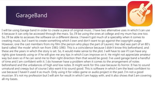 GarageBand
I will be using Garage band in order to create a piece of original music. I have two alternative uses in which I can use
it because it can only be accessed through the macs. So, I'll be using the ones at college and my mum has one too.
So, I’ll be able to accesses the software on a different device. I haven't got much of a speciality when it comes to
creating music, but I want to create something which I own and don’t want to go against the copyright usage.
However, one the cast members from my film (the person who plays the part of Lauren). Her dad was part of an 80's
band called 'the mode' which ran from 1981-1983. This is a coincidence because I didn’t know this beforehand, and
these are the years in which the story is set. So, it would make sense to the plot. I will have to see if I can have any
rights give towards using or if he will give me any tips in which I can improve on it. He might not appreciate amateur
way but even so if he can send me to their right direction then that would be good. I've used garage band a handful
of time and I am confident with it. I do however have a problem when it comes to the arrangement of notes
beforehand and the unbalances of high and low notes. It might work for this case because its horror. It has to sound
unnatural and creepy but of course I also want it to sound good. This is software in which I am the least confident to
use because I haven't used it as much. Only using it for video game or audio project in the past. I'm not a good
musician. It's not my profession but I will aim for result in which I am happy with, and it also shows that I am covering
all my bases.
 