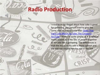 Radio Production
I tried to make the ad about how coke is good
for gathering ,like party's tried to give the
same vibe as a other coke add- Open That
Coca-Cola (Music by Tyler, The Creator) –
YouTube I thinks its quite similar as it is upbeat
music played as it has lots of people together
in the add like a gathering. The differences is
that the music in my add is more upbeat and
me add not visuals like the add in the link.
 