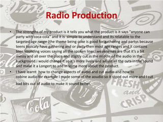 Radio Production
• The strengths of my product is it tells you what the product is it says "anyone can
party with coca-cola" and it is simple to understand and its relatable to the
targeted age range (the theme being coke is good for gathering and partys because
teens typicaly have gathering and or party then most age ranges and it contains
teen sounding voices saying all the spoken lines).weaknesses are that it’s a bit
messy and all over the place and stlgitly cut in the middle of the audio in the
background.i would change it so it's more lively and adjust all the cuts in the sound
and make it a Longert to add in some more about the product.
• I have learnt how to change aspects of audio and cut audio and how to
cobine audio for example I made some of the aoudio so it stood out more and I cut
bad bits out of audio to make it sound better.
 