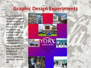 Graphic Design Experiments
I found this to be
really fun and good
for learning how to
use photo shop in
more detail. I also
decided to use
positive colours so
it is more eye
catching and it can
reparent the 3
main genders with
red, purple and
blue and mains the
collage is all
incisive and
doesn’t judge you
by what u want to
be.
 