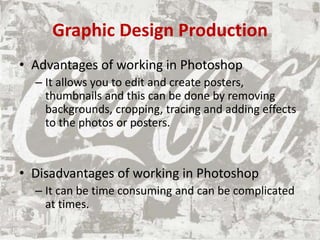 Graphic Design Production
• Advantages of working in Photoshop
– It allows you to edit and create posters,
thumbnails and this can be done by removing
backgrounds, cropping, tracing and adding effects
to the photos or posters.
• Disadvantages of working in Photoshop
– It can be time consuming and can be complicated
at times.
 