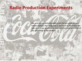 Radio Production Experiments
Me and Harvey both recorded audio for are products and
had to repeat a few thing that is also herd in the audio, the
was used in are products to improve them and add more of
our own thing to the product.
 