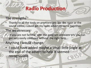 Radio Production
The strengths
• Thanks to all the tools on premiere pro like the razor or the
sound editor, I could get my radio advert to come together.
The weaknesses
• If you are not familiar with the program premiere pro you can
get very easily confused without the right help.
Anything I would change.
• I could have added maybe a small little jingle at
the end of the advert to help it seemed
recognisable.
 