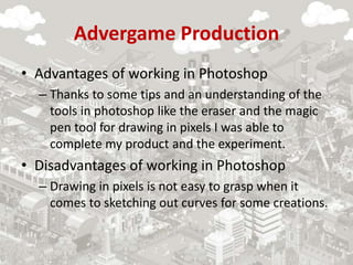 Advergame Production
• Advantages of working in Photoshop
– Thanks to some tips and an understanding of the
tools in photoshop like the eraser and the magic
pen tool for drawing in pixels I was able to
complete my product and the experiment.
• Disadvantages of working in Photoshop
– Drawing in pixels is not easy to grasp when it
comes to sketching out curves for some creations.
 