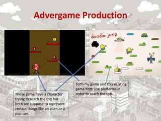 Advergame Production
Both my game and this existing
game both use platforms in
order to reach the top.
These game have a character
trying to reach the top but
both are suppose to represent
certain things like an alien or a
pop can.
 