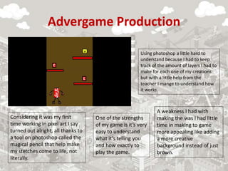 Advergame Production
One of the strengths
of my game is it’s very
easy to understand
what it’s telling you
and how exactly to
play the game.
A weakness I had with
making the was I had little
time in making to game
more appealing like adding
a more creative
background instead of just
brown.
Considering it was my first
time working in pixel art I say
turned out alright, all thanks to
a tool on photoshop called the
magical pencil that help make
my stetches come to life, not
literally.
Using photoshop a little hard to
understand because I had to keep
track of the amount of layers I had to
make for each one of my creations
but with a little help from the
teacher I mange to understand how
it works.
 