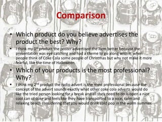 Comparison
• Which product do you believe advertises the
product the best? Why?
 I think my 1st product the poster advertised the item better because the
presentation was eye catching and had a theme to go along with it, when
people think of Coke Cola some people of Christmas but why not make it more
fearful, like the time of Halloween.
• Which of your products is the most professional?
Why?
 I think my 2nd product the radio advert is the most professional because the
concept of the advert sounds exactly what other coke cola adverts would do
like the tried person looking for a break and all they need to do is open a nice
cool can of coke and feels like they have transported to a nice, calm and
relaxing beach considering that you would drink cold pop in the walm summer.
 
