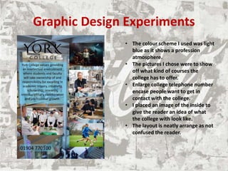 Graphic Design Experiments
• The colour scheme I used was light
blue as it shows a profession
atmosphere.
• The pictures I chose were to show
off what kind of courses the
college has to offer.
• Enlarge college telephone number
encase people want to get in
contact with the college.
• I placed an image of the inside to
give the reader an idea of what
the college with look like.
• The layout is neatly arrange as not
confused the reader.
 