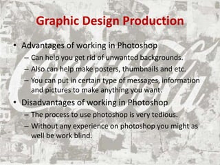 Graphic Design Production
• Advantages of working in Photoshop
– Can help you get rid of unwanted backgrounds.
– Also can help make posters, thumbnails and etc.
– You can put in certain type of messages, information
and pictures to make anything you want.
• Disadvantages of working in Photoshop
– The process to use photoshop is very tedious.
– Without any experience on photoshop you might as
well be work blind.
 