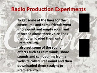 Radio Production Experiments
• To get some of the lines for the
advert, me and some friends went
into a quiet and empty room and
recorded about three voice lines
then downloaded them onto
Premiere Pro.
• I also got some of the sound
effects such as calm winds, shore
sounds and can opening from a
website called Freesound and then
downloaded them straight to
Premiere Pro.
 