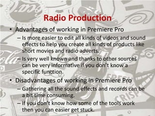 Radio Production
• Advantages of working in Premiere Pro
– Is more easier to edit all kinds of videos and sound
effects to help you create all kinds of products like
short movies and radio adverts.
– Is very well known and thanks to other sources
can be very informative if you don’t know a
specific function.
• Disadvantages of working in Premiere Pro
– Gathering all the sound effects and records can be
a bit time consuming.
– If you don’t know how some of the tools work
then you can easier get stuck.
 