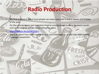 Radio Production
• My final product is about how people can enjoy coca cola in every season and holiday
of the year.
• For the summer scene I got inspiration from an existing advert by using the beach sounds
such as the seagulls and the waves hitting the shore.
• https://youtu.be/pDj8QYigFn
• This is an advert from 2009 created by coca cola. it followed up on the Coke 2009 Summer
Campaign 'Aaaahhhhh’.
 