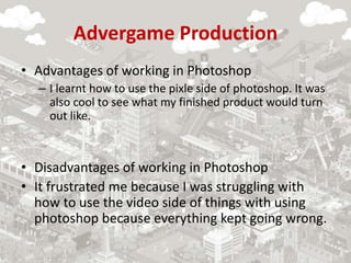 Advergame Production
• Advantages of working in Photoshop
– I learnt how to use the pixle side of photoshop. It was
also cool to see what my finished product would turn
out like.
• Disadvantages of working in Photoshop
• It frustrated me because I was struggling with
how to use the video side of things with using
photoshop because everything kept going wrong.
 
