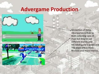Advergame Production
Similarities of these
Advergames is they’re
Both collecting cans of
Pops but they’re just
Different brands also
My advergame is pixles and
The pepsi one is more
Realistic and more intence.
 