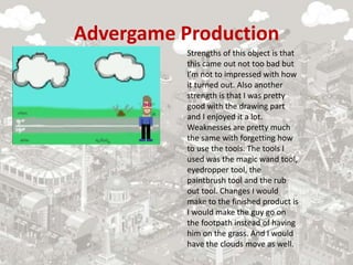 Advergame Production
Strengths of this object is that
this came out not too bad but
I’m not to impressed with how
it turned out. Also another
strength is that I was pretty
good with the drawing part
and I enjoyed it a lot.
Weaknesses are pretty much
the same with forgetting how
to use the tools. The tools I
used was the magic wand tool,
eyedropper tool, the
paintbrush tool and the rub
out tool. Changes I would
make to the finished product is
I would make the guy go on
the footpath instead of having
him on the grass. And I would
have the clouds move as well.
 