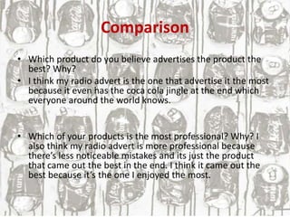 Comparison
• Which product do you believe advertises the product the
best? Why?
• I think my radio advert is the one that advertise it the most
because it even has the coca cola jingle at the end which
everyone around the world knows.
• Which of your products is the most professional? Why? I
also think my radio advert is more professional because
there’s less noticeable mistakes and its just the product
that came out the best in the end. I think it came out the
best because it’s the one I enjoyed the most.
 
