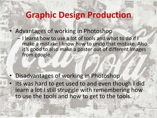 Graphic Design Production
• Advantages of working in Photoshop
– I learnt how to use a lot of tools and what to do if I
make a mistake I know how to undo that mistake. Also
it’s good to also make a poster out of different images
from google.
• Disadvantages of working in Photoshop
• Its was hard to get used to and even though I did
learn a lot I still struggle with remembering how
to use the tools and how to get to the tools.
 