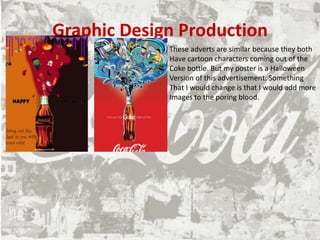 Graphic Design Production
These adverts are similar because they both
Have cartoon characters coming out of the
Coke bottle. But my poster is a Halloween
Version of this advertisement. Something
That I would change is that I would add more
Images to the poring blood.
 