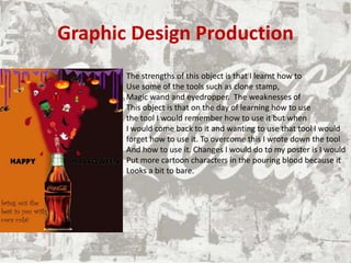 Graphic Design Production
The strengths of this object is that I learnt how to
Use some of the tools such as clone stamp,
Magic wand and eyedropper. The weaknesses of
This object is that on the day of learning how to use
the tool I would remember how to use it but when
I would come back to it and wanting to use that tool I would
forget how to use it. To overcome this I wrote down the tool
And how to use it. Changes I would do to my poster is I would
Put more cartoon characters in the pouring blood because it
Looks a bit to bare.
 