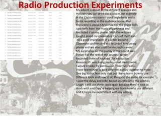 Radio Production Experiments
My advert is about all the different seasons and
Holidays you can drink coca cola in. for example
In the Christmas scene I used jingle bells and a
Santa recording so the audience knows that
The scene is about Christmas. For the jingle bells
I got bells from the music department and
Recorded it on my phone. With the witches
Laugh I asked my classmates if any of them can
do a good impression of a witch and one
Classmate said yes and so I recorded him on my
phone and we also used the microphone on
My earphones so the quality of the sound was
Better. For the rest of the sounds I screen
Recorded them of Youtube (for education
Reasons) if I was doing professional media work
I would of aske for permission from the creator.
I have learnt how to edit different audios together to make
One big audio. Not only that but I have learnt how to use
Different tools and how to do things to the audio for example
I used the delay and echo to put an echo onto the witches
Laugh. I will use these tools again because they’re nice to
Work with and they’re helping me learn how to use different.
And it helps me experiment with my editing.
 