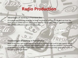 Radio Production
• Advantages of working in Premiere Pro
• It’s a good way to bring what you’ve been working on for days to life and see how the
final product comes out. It’s also a great way for me to learn how to use different tools
and also put different audios into one audio.
• Disadvantages of working in Premiere Pro
• Most of the tools I got taught how to use took me a while to get used to and I had to ask my
tutor a couple of times because I kept forgetting, so to overcome this problem I wrote notes
in my notebook so if I did forget I didn’t have to keep on asking an they were right in front of
me where I could see them.
 