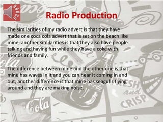 Radio Production
The similarities of my radio advert is that they have
made one coca cola advert that is set on the beach like
mine, another similarities is that they also have people
talking and having fun while they have a coke with
friends and family.
The difference between mine and the other one is that
mine has waves in it and you can hear it coming in and
out, another difference is that mine has seagulls flying
around and they are making noise.
 