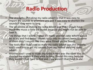 Radio Production
• The strengths of making my radio advert is that it was easy to
import the sounds to premiere pro and it was easy to shorten the
sounds if they were to long.
• The weakness of making my radio advert was that I should have
made the music a little bit louder because you might not be able to
hear it
• The things that I would change if I made another ratio advert would
be to try and find better sounds to go into my advert because some
of them didn’t sounds like they were filmed on the beach
• The tools that I had used to make my radio advert was the imports
tool I used this to get my sounds from my folders onto my radio
advert
• Another tool I used to make my radio advert was the razer tool to
shorten my sounds if they were to long I found this easy because
they weren't that hard to find and they weren't that hard to use.
 