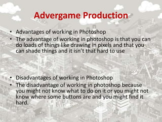 Advergame Production
• Advantages of working in Photoshop
• The advantage of working in photoshop is that you can
do loads of things like drawing in pixels and that you
can shade things and it isn’t that hard to use
• Disadvantages of working in Photoshop
• The disadvantage of working in photoshop because
you might not know what to do on it or you might not
know where some buttons are and you might find it
hard.
 