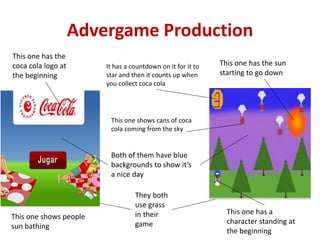 Advergame Production
They both
use grass
in their
game
This one shows cans of coca
cola coming from the sky
It has a countdown on it for it to
star and then it counts up when
you collect coca cola
This one has the
coca cola logo at
the beginning
Both of them have blue
backgrounds to show it’s
a nice day
This one shows people
sun bathing
This one has a
character standing at
the beginning
This one has the sun
starting to go down
 