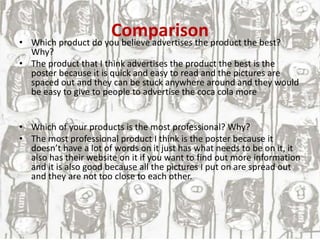 Comparison
• Which product do you believe advertises the product the best?
Why?
• The product that I think advertises the product the best is the
poster because it is quick and easy to read and the pictures are
spaced out and they can be stuck anywhere around and they would
be easy to give to people to advertise the coca cola more
• Which of your products is the most professional? Why?
• The most professional product I think is the poster because it
doesn’t have a lot of words on it just has what needs to be on it, it
also has their website on it if you want to find out more information
and it is also good because all the pictures I put on are spread out
and they are not too close to each other.
 