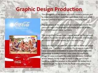 Graphic Design Production
The strenghths of my poster are that I found a picture and
to make sure it didn’t look like I just stuck it on I put a red
boarder around it because it makes it blend in more.
The weakness of my poster is that I could have made the
coca cola logo a bit brighter and maybe put a bit redder
onto it so it would stand out more
The things that I would have change would be the pictures
I used in my poster because some of them are a bit blurry
so I could find better quality pictures next time.
The tools that I have used are rasterized to make an image
a smart one. Transform is to resize the image to make it fit
I also used place embedded to paste the image right into
photoshop to make it easier I also used the duplicate
image to copy and paste the coke cans because I wanted
all the people in the image to have a coke can in their
hands to show the product in the advert. By doing this it
helped me get my ideas from my head onto photoshop.
 