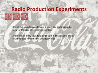 Radio Production Experiments
One of the sounds is made from a lunch box and it could be
used for thunder or something like that
Another one of my sounds is made from a drinks bottle and it
could be used for someone walking in mud
 