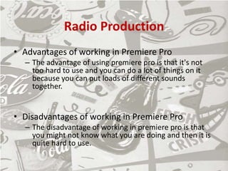 Radio Production
• Advantages of working in Premiere Pro
– The advantage of using premiere pro is that it's not
too hard to use and you can do a lot of things on it
because you can put loads of different sounds
together.
• Disadvantages of working in Premiere Pro
– The disadvantage of working in premiere pro is that
you might not know what you are doing and then it is
quite hard to use.
 