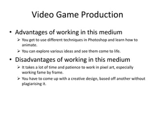 Video Game Production
• Advantages of working in this medium
 You get to use different techniques in Photoshop and learn how to
animate.
 You can explore various ideas and see them come to life.
• Disadvantages of working in this medium
 It takes a lot of time and patience to work in pixel art, especially
working fame by frame.
 You have to come up with a creative design, based off another without
plagiarising it.
 