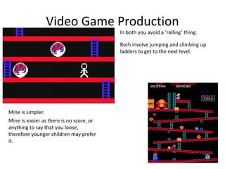 Video Game Production
Mine is simpler.
In both you avoid a ‘rolling’ thing.
Both involve jumping and climbing up
ladders to get to the next level.
Mine is easier as there is no score, or
anything to say that you loose,
therefore younger children may prefer
it.
 